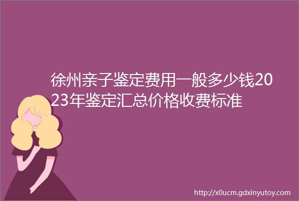 徐州亲子鉴定费用一般多少钱2023年鉴定汇总价格收费标准
